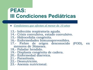 PEAS:
III Condiciones Pediátricas
   Condiciones que afectan al menor de 10 años

13.- Infección respiratoria aguda.
14.- Crisis convulsiva, estado convulsivo.
15.- Hidrocefalia congénita.
16.- Enfermedades Inmunoprevenibles.
17.- Fiebre de origen desconocido (FOD),          en
  menores de 36meses.
18.- Paladar hendido.
19.- Displasia congénita de cadera.
20.- Enfermedad diarreica.
21.- Parasitosis.
22.- Desnutrición.
23.- Anemia nutricional.
 