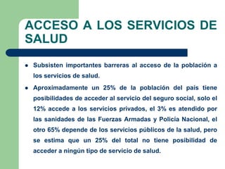 ACCESO A LOS SERVICIOS DE
SALUD
   Subsisten importantes barreras al acceso de la población a
    los servicios de salud.
   Aproximadamente un 25% de la población del país tiene
    posibilidades de acceder al servicio del seguro social, solo el
    12% accede a los servicios privados, el 3% es atendido por
    las sanidades de las Fuerzas Armadas y Policía Nacional, el
    otro 65% depende de los servicios públicos de la salud, pero
    se estima que un 25% del total no tiene posibilidad de
    acceder a ningún tipo de servicio de salud.
 