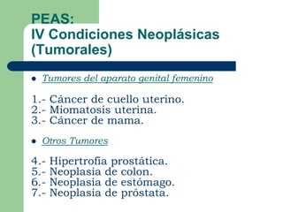 PEAS:
IV Condiciones Neoplásicas
(Tumorales)
   Tumores del aparato genital femenino

1.- Cáncer de cuello uterino.
2.- Miomatosis uterina.
3.- Cáncer de mama.
   Otros Tumores

4.-   Hipertrofia prostática.
5.-   Neoplasia de colon.
6.-   Neoplasia de estómago.
7.-   Neoplasia de próstata.
 