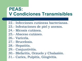 PEAS:
V Condiciones Transmisibles
   Otras Infecciones
22.-   Infecciones cutáneas bacterianas.
23.-   Infestaciones de piel y anexos.
24.-   Micosis cutánea.
25.-   Absceso cutáneo.
26.-   Varicela.
27.-   Brucelosis.
28.-   Hepatitis.
29.-   Conjuntivitis.
30.-   Blefaritis, Orzuelo y Chalazión.
31.-   Caries, Pulpitis, Gingivitis.
 