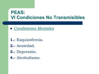 PEAS:
VI Condiciones No Transmisibles

   Condiciones Mentales

1.- Esquizofrenia.
2.- Ansiedad.
3.- Depresión.
4.- Alcoholismo.
 
