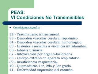 PEAS:
VI Condiciones No Transmisibles
   Condiciones Agudas

32.-   Traumatismo intracraneal.
33.-   Desorden vascular cerebral isquémico.
34.-   Desorden vascular cerebral hemorrágico.
35.-   Lesiones asociadas a violencia intrafamiliar.
36.-   Litiasis urinaria.
37.-   Intoxicación por órgano-fosforados.
38.-   Cuerpo extraño en aparato respiratorio.
39.-   Insuficiencia respiratoria.
40.-   Quemaduras 1er, 2do y 3er grado.
41.-   Enfermedad isquémica del corazón.
 