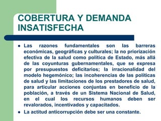 COBERTURA Y DEMANDA
INSATISFECHA
   Las razones fundamentales son las barreras
    económicas, geográficas y culturales; la no priorización
    efectiva de la salud como política de Estado, más allá
    de las coyunturas gubernamentales, que se expresa
    por presupuestos deficitarios; la irracionalidad del
    modelo hegemónico; las incoherencias de las políticas
    de salud y las limitaciones de los prestadores de salud,
    para articular acciones conjuntas en beneficio de la
    población, a través de un Sistema Nacional de Salud,
    en el cual los recursos humanos deben ser
    revalorados, incentivados y capacitados.
   La actitud anticorrupción debe ser una constante.
 