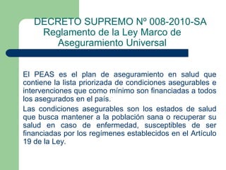 DECRETO SUPREMO Nº 008-2010-SA
    Reglamento de la Ley Marco de
      Aseguramiento Universal
Artículo 86° .-

El PEAS es el plan de aseguramiento en salud que
contiene la lista priorizada de condiciones asegurables e
intervenciones que como mínimo son financiadas a todos
los asegurados en el país.
Las condiciones asegurables son los estados de salud
que busca mantener a la población sana o recuperar su
salud en caso de enfermedad, susceptibles de ser
financiadas por los regímenes establecidos en el Artículo
19 de la Ley.
 