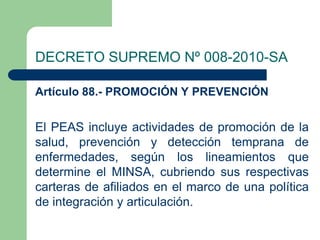 DECRETO SUPREMO Nº 008-2010-SA

Artículo 88.- PROMOCIÓN Y PREVENCIÓN


El PEAS incluye actividades de promoción de la
salud, prevención y detección temprana de
enfermedades, según los lineamientos que
determine el MINSA, cubriendo sus respectivas
carteras de afiliados en el marco de una política
de integración y articulación.
 