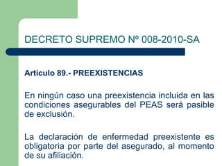 DECRETO SUPREMO Nº 008-2010-SA


Artículo 89.- PREEXISTENCIAS

En ningún caso una preexistencia incluida en las
condiciones asegurables del PEAS será pasible
de exclusión.

La declaración de enfermedad preexistente es
obligatoria por parte del asegurado, al momento
de su afiliación.
 