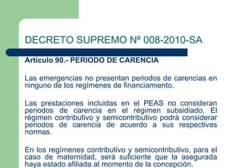 DECRETO SUPREMO Nº 008-2010-SA
Artículo 90.- PERIODO DE CARENCIA

Las emergencias no presentan periodos de carencias en
ninguno de los regímenes de financiamiento.

Las prestaciones incluidas en el PEAS no consideran
periodos de carencia en el régimen subsidiado. El
régimen contributivo y semicontributivo podrá considerar
periodos de carencia de acuerdo a sus respectivas
normas.

En los regímenes contributivo y semicontributivo, para el
caso de maternidad, será suficiente que la asegurada
haya estado afiliada al momento de la concepción.
 