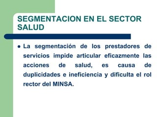 SEGMENTACION EN EL SECTOR
SALUD

   La segmentación de los prestadores de
    servicios impide articular eficazmente las
    acciones    de      salud,   es   causa    de
    duplicidades e ineficiencia y dificulta el rol
    rector del MINSA.
 