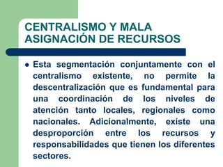 CENTRALISMO Y MALA
ASIGNACIÓN DE RECURSOS

   Esta segmentación conjuntamente con el
    centralismo existente, no permite la
    descentralización que es fundamental para
    una coordinación de los niveles de
    atención tanto locales, regionales como
    nacionales. Adicionalmente, existe una
    desproporción entre los recursos y
    responsabilidades que tienen los diferentes
    sectores.
 