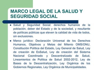 MARCO LEGAL DE LA SALUD Y
SEGURIDAD SOCIAL
   Salud y Seguridad Social: derechos humanos de la
    población, deber del Estado y de la sociedad, y resultante
    de políticas públicas que eleven la calidad de vida de todos,
    sin exclusiones.
   Marco jurídico: Declaración Universal de los Derechos
    Humanos, Objetivos y Metas del Milenio OMS/ONU,
    Constitución Política del Estado, Ley General de Salud, Ley
    de creación de EsSalud, Ley de creación del Sistema
    Nacional Coordinado y Descentralizado de Salud,
    Lineamientos de Política de Salud 2002-2012, Ley de
    Bases de la Descentralización, Ley Orgánica de los
    Gobiernos Regionales, Ley Orgánica de Municipalidades.
 