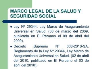 MARCO LEGAL DE LA SALUD Y
SEGURIDAD SOCIAL

   Ley Nº 29344. Ley Marco de Aseguramiento
    Universal en Salud. (30 de marzo del 2009,
    publicada en El Peruano el 09 de abril del
    2009).
   Decreto      Supremo    Nº     008-2010-SA.
    Reglamento de la Ley Nº 29344, Ley Marco de
    Aseguramiento Universal en Salud. (02 de abril
    del 2010, publicado en El Peruano el 03 de
    abril del 2010).
 