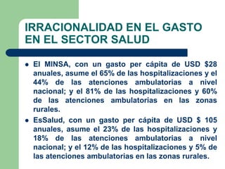 IRRACIONALIDAD EN EL GASTO
EN EL SECTOR SALUD

   El MINSA, con un gasto per cápita de USD $28
    anuales, asume el 65% de las hospitalizaciones y el
    44% de las atenciones ambulatorias a nivel
    nacional; y el 81% de las hospitalizaciones y 60%
    de las atenciones ambulatorias en las zonas
    rurales.
   EsSalud, con un gasto per cápita de USD $ 105
    anuales, asume el 23% de las hospitalizaciones y
    18% de las atenciones ambulatorias a nivel
    nacional; y el 12% de las hospitalizaciones y 5% de
    las atenciones ambulatorias en las zonas rurales.
 
