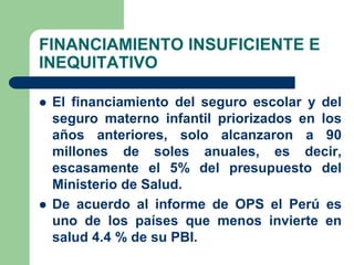 FINANCIAMIENTO INSUFICIENTE E
INEQUITATIVO

   El financiamiento del seguro escolar y del
    seguro materno infantil priorizados en los
    años anteriores, solo alcanzaron a 90
    millones de soles anuales, es decir,
    escasamente el 5% del presupuesto del
    Ministerio de Salud.
   De acuerdo al informe de OPS el Perú es
    uno de los países que menos invierte en
    salud 4.4 % de su PBI.
 