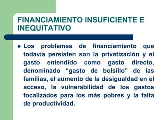 FINANCIAMIENTO INSUFICIENTE E
INEQUITATIVO

   Los problemas de financiamiento que
    todavía persisten son la privatización y el
    gasto entendido como gasto directo,
    denominado “gasto de bolsillo” de las
    familias, el aumento de la desigualdad en el
    acceso, la vulnerabilidad de los gastos
    focalizados para los más pobres y la falta
    de productividad.
 