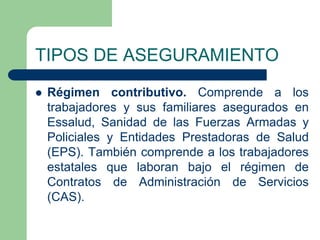 TIPOS DE ASEGURAMIENTO
   Régimen contributivo. Comprende a los
    trabajadores y sus familiares asegurados en
    Essalud, Sanidad de las Fuerzas Armadas y
    Policiales y Entidades Prestadoras de Salud
    (EPS). También comprende a los trabajadores
    estatales que laboran bajo el régimen de
    Contratos de Administración de Servicios
    (CAS).
 
