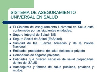 SISTEMA DE ASEGURAMIENTO
UNIVERSAL EN SALUD

   El Sistema de Aseguramiento Universal en Salud está
    conformado por las siguientes entidades:
   Seguro Integral de Salud- SIS
   Seguro Social de Salud (EsSalud)
   Sanidad de las Fuerzas Armadas y de la Policía
    Nacional
   Entidades prestadoras de salud del sector privado
   Compañías de seguros privados
   Entidades que ofrecen servicios de salud prepagadas
    dentro del SAUS
   Autoseguros y fondos de salud públicos, privados y
    mixtos.
 