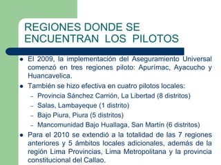 REGIONES DONDE SE
    ENCUENTRAN LOS PILOTOS
   El 2009, la implementación del Aseguramiento Universal
    comenzó en tres regiones piloto: Apurímac, Ayacucho y
    Huancavelica.
   También se hizo efectiva en cuatro pilotos locales:
     – Provincia Sánchez Carrión, La Libertad (8 distritos)
     – Salas, Lambayeque (1 distrito)
     – Bajo Piura, Piura (5 distritos)
     – Mancomunidad Bajo Huallaga, San Martín (6 distritos)
   Para el 2010 se extendió a la totalidad de las 7 regiones
    anteriores y 5 ámbitos locales adicionales, además de la
    región Lima Provincias, Lima Metropolitana y la provincia
    constitucional del Callao.
 