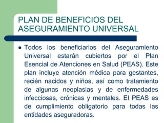 PLAN DE BENEFICIOS DEL
ASEGURAMIENTO UNIVERSAL

   Todos los beneficiarios del Aseguramiento
    Universal estarán cubiertos por el Plan
    Esencial de Atenciones en Salud (PEAS). Este
    plan incluye atención médica para gestantes,
    recién nacidos y niños, así como tratamiento
    de algunas neoplasias y de enfermedades
    infecciosas, crónicas y mentales. El PEAS es
    de cumplimiento obligatorio para todas las
    entidades aseguradoras.
 