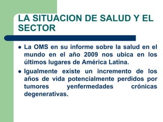 LA SITUACION DE SALUD Y EL
SECTOR
   La OMS en su informe sobre la salud en el
    mundo en el año 2009 nos ubica en los
    últimos lugares de América Latina.
   Igualmente existe un incremento de los
    años de vida potencialmente perdidos por
    tumores       yenfermedades        crónicas
    degenerativas.
 