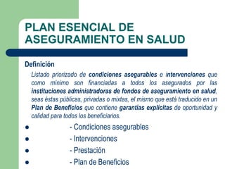 PLAN ESENCIAL DE
ASEGURAMIENTO EN SALUD

Definición
    Listado priorizado de condiciones asegurables e intervenciones que
    como mínimo son financiadas a todos los asegurados por las
    instituciones administradoras de fondos de aseguramiento en salud,
    seas éstas públicas, privadas o mixtas, el mismo que está traducido en un
    Plan de Beneficios que contiene garantías explícitas de oportunidad y
    calidad para todos los beneficiarios.
                  - Condiciones asegurables
                  - Intervenciones
                  - Prestación
                  - Plan de Beneficios
 