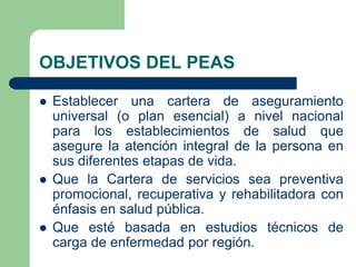 OBJETIVOS DEL PEAS

   Establecer una cartera de aseguramiento
    universal (o plan esencial) a nivel nacional
    para los establecimientos de salud que
    asegure la atención integral de la persona en
    sus diferentes etapas de vida.
   Que la Cartera de servicios sea preventiva
    promocional, recuperativa y rehabilitadora con
    énfasis en salud pública.
   Que esté basada en estudios técnicos de
    carga de enfermedad por región.
 