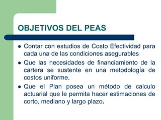 OBJETIVOS DEL PEAS

   Contar con estudios de Costo Efectividad para
    cada una de las condiciones asegurables
   Que las necesidades de financiamiento de la
    cartera se sustente en una metodología de
    costos uniforme.
   Que el Plan posea un método de calculo
    actuarial que le permita hacer estimaciones de
    corto, mediano y largo plazo.
 