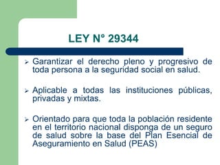 LEY N° 29344
   Garantizar el derecho pleno y progresivo de
    toda persona a la seguridad social en salud.

   Aplicable a todas las instituciones públicas,
    privadas y mixtas.

   Orientado para que toda la población residente
    en el territorio nacional disponga de un seguro
    de salud sobre la base del Plan Esencial de
    Aseguramiento en Salud (PEAS)
 