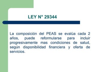 LEY N° 29344
Art. 16° De la evaluación del PEAS

La composición del PEAS se evalúa cada 2
años,    puede   reformularse   para   incluir
progresivamente mas condiciones de salud,
según disponibilidad financiera y oferta de
servicios.
 
