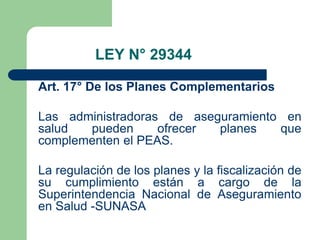 LEY N° 29344

Art. 17° De los Planes Complementarios

Las administradoras de aseguramiento en
salud  pueden      ofrecer planes   que
complementen el PEAS.

La regulación de los planes y la fiscalización de
su cumplimiento están a cargo de la
Superintendencia Nacional de Aseguramiento
en Salud -SUNASA
 