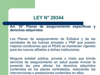 LEY N° 29344
Art. 18° Planes de aseguramiento específicos y
derechos adquiridos

Los Planes de aseguramiento de EsSalud y de las
sanidades de las fuerzas armadas y PNP que posean
mejores condiciones que el PEAS se mantienen vigentes
para los nuevos afiliados a dichas instituciones.

Ninguna entidad pública, privada o mixta que brinde
servicios de aseguramiento en salud puede invocar la
presente ley para afectar los derechos adquiridos
contenidos en los planes contratados, reduciendo las
intervenciones o prestaciones contenidos en ellos.
 