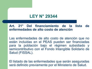 LEY N° 29344

Art. 21° Del financiamiento de la lista           de
enfermedades de alto costo de atención

Las enfermedades de alto costo de atención que no
están incluidas en el PEAS pueden ser financiadas
para la población bajo el régimen subsidiado y
semicontributivo con el Fondo Intangible Solidario de
Salud (FISSAL).

El listado de las enfermedades que serán aseguradas
será definido previamente por el Ministerio de Salud.
 