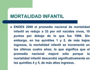 MORTALIDAD INFANTIL

   ENDES 2000 el promedio nacional de mortalidad
    infantil se redujo a 33 por mil nacidos vivos, 10
    puntos por debajo de lo que fue 1996. Sin
    embargo, en los quintiles 1 y 2, de más bajos
    ingresos, la mortalidad infantil se incrementó en
    los últimos cuatro años; lo que significa que el
    promedio nacional mejoró sólo porque la
    mortalidad infantil descendió significativamente en
    los quintiles 4 y 5, de más altos ingresos.
 