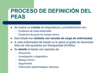 PROCESO DE DEFINICIÓN DEL
PEAS
   Se realizó un Listado de diagnósticos y procedimientos con:
    –   Evidencia de coste-efectividad
    –   Existencia de guías de manejo clínica
   Este listado fue validado con estudio de carga de enfermedad.
   A cada enfermedad del listado se le aplicó el grado de Severidad:
    Años de vida ajustados por discapacidad (AVISAs)
   Se detalló el listado con aspectos de.
    –   Prevención
    –   Investigación y diagnóstico
    –   Manejo Clínico
    –   Seguimiento
    –   Información epidemiológica adicional.
 