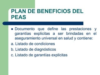 PLAN DE BENEFICIOS DEL
PEAS
  Documento que define las prestaciones y
   garantías explicitas a ser brindadas en el
   aseguramiento universal en salud y contiene:
a. Listado de condiciones
b. Listado de diagnósticos
c. Listado de garantías explicitas
 