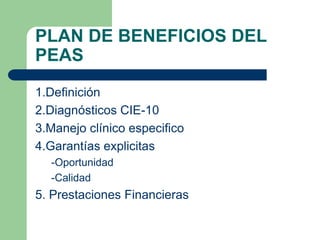 PLAN DE BENEFICIOS DEL
PEAS
1.Definición
2.Diagnósticos CIE-10
3.Manejo clínico especifico
4.Garantías explicitas
  -Oportunidad
  -Calidad
5. Prestaciones Financieras
 