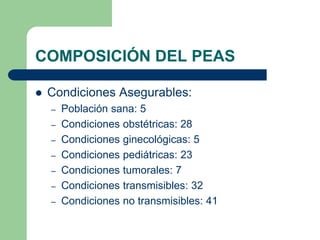 COMPOSICIÓN DEL PEAS

   Condiciones Asegurables:
    –   Población sana: 5
    –   Condiciones obstétricas: 28
    –   Condiciones ginecológicas: 5
    –   Condiciones pediátricas: 23
    –   Condiciones tumorales: 7
    –   Condiciones transmisibles: 32
    –   Condiciones no transmisibles: 41
 