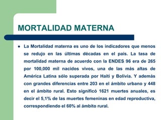 MORTALIDAD MATERNA

   La Mortalidad materna es uno de los indicadores que menos
    se redujo en las últimas décadas en el país. La tasa de
    mortalidad materna de acuerdo con la ENDES 96 era de 265
    por 100,000 mil nacidos vivos, una de las más altas de
    América Latina sólo superada por Haití y Bolivia. Y además
    con grandes diferencias entre 203 en el ámbito urbano y 448
    en el ámbito rural. Esto significó 1621 muertes anuales, es
    decir el 5,1% de las muertes femeninas en edad reproductiva,
    correspondiendo el 60% al ámbito rural.
 