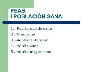 PEAS:
I POBLACIÓN SANA

1.- Recién nacido sano
2 .-Niño sano
3 .-Adolescente sano
4.- Adulto sano
5 .-Adulto mayor sano
 