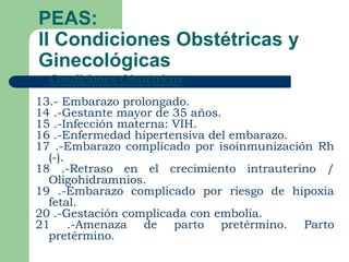 PEAS:
II Condiciones Obstétricas y
Ginecológicas
   Condiciones Obstétricas
13.- Embarazo prolongado.
14 .-Gestante mayor de 35 años.
15 .-Infección materna: VIH.
16 .-Enfermedad hipertensiva del embarazo.
17 .-Embarazo complicado por isoinmunización Rh
  (-).
18 .-Retraso en el crecimiento intrauterino /
  Oligohidramnios.
19 .-Embarazo complicado por riesgo de hipoxia
  fetal.
20 .-Gestación complicada con embolia.
21 .-Amenaza de parto pretérmino. Parto
  pretérmino.
 