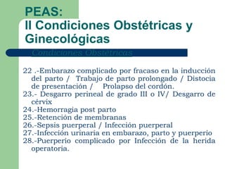 PEAS:
II Condiciones Obstétricas y
Ginecológicas
   Condiciones Obstétricas

22 .-Embarazo complicado por fracaso en la inducción
  del parto / Trabajo de parto prolongado / Distocia
  de presentación / Prolapso del cordón.
23.- Desgarro perineal de grado III o IV/ Desgarro de
  cérvix
24.-Hemorragia post parto
25.-Retención de membranas
26.-Sepsis puerperal / Infección puerperal
27.-Infección urinaria en embarazo, parto y puerperio
28.-Puerperio complicado por Infección de la herida
  operatoria.
 