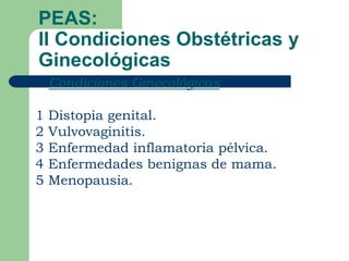 PEAS:
II Condiciones Obstétricas y
Ginecológicas
   Condiciones Ginecológicas

1   Distopia genital.
2   Vulvovaginitis.
3   Enfermedad inflamatoria pélvica.
4   Enfermedades benignas de mama.
5   Menopausia.
 