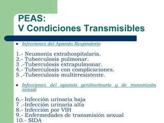 PEAS:
V Condiciones Transmisibles
   Infecciones del Aparato Respiratorio

1.- Neumonía extrahospitalaria.
2.- Tuberculosis pulmonar.
3 .-Tuberculosis extrapulmonar.
4.- Tuberculosis con complicaciones.
5 .-Tuberculosis multirresistente.
   Infecciones del aparato genitourinario y de transmisión
    sexual

6.- Infección urinaria baja
7 .-Infección urinaria alta
8.- Infección por VIH
9.- Enfermedades de transmisión sexual
10.- SIDA
 