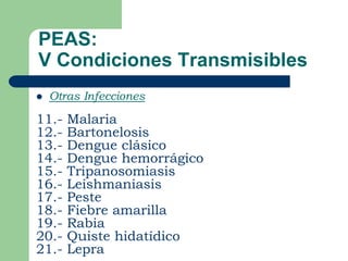PEAS:
V Condiciones Transmisibles
   Otras Infecciones

11.-   Malaria
12.-   Bartonelosis
13.-   Dengue clásico
14.-   Dengue hemorrágico
15.-   Tripanosomiasis
16.-   Leishmaniasis
17.-   Peste
18.-   Fiebre amarilla
19.-   Rabia
20.-   Quiste hidatídico
21.-   Lepra
 