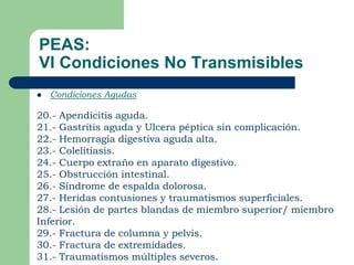 PEAS:
VI Condiciones No Transmisibles
   Condiciones Agudas

20.- Apendicitis aguda.
21.- Gastritis aguda y Ulcera péptica sin complicación.
22.- Hemorragia digestiva aguda alta.
23.- Colelitiasis.
24.- Cuerpo extraño en aparato digestivo.
25.- Obstrucción intestinal.
26.- Síndrome de espalda dolorosa.
27.- Heridas contusiones y traumatismos superficiales.
28.- Lesión de partes blandas de miembro superior/ miembro
Inferior.
29.- Fractura de columna y pelvis.
30.- Fractura de extremidades.
31.- Traumatismos múltiples severos.
 