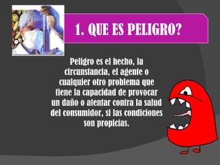 1. QUE ES PELIGRO? Peligro es el hecho, la circunstancia, el agente o cualquier otro problema que tiene la capacidad de provocar un daño o atentar contra la salud del consumidor, si las condiciones son propicias. 