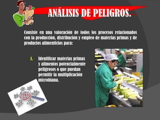 ANÁLISIS DE PELIGROS. Consiste en una valoración de todos los procesos relacionados con la producción, distribución y empleo de materias primas y de productos alimenticios para: Identificar materias primas y alimentos potencialmente peligrosos o que puedan permitir la multiplicación microbiana. 