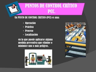PUNTOS DE CONTROL CRÍTICO  PCC. Operación Práctica Proceso Localización en la que puede aplicarse alguna medida preventiva que elimine o minimice uno o más peligros. Un PUNTO DE CONTROL CRITICO (PCC) es una: 