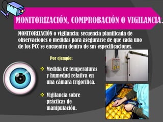MONITORIZACIÓN, COMPROBACIÓN O VIGILANCIA . MONITORIZACIÓN o vigilancia: secuencia planificada de observaciones o medidas para asegurarse de que cada uno de los PCC se encuentra dentro de sus especificaciones. Por ejemplo: Medida de temperaturas y humedad relativa en una cámara frigorífica. Vigilancia sobre prácticas de manipulación. 