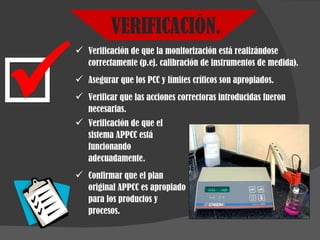 VERIFICACIÓN. Verificación de que la monitorización está realizándose correctamente (p.ej. calibración de instrumentos de medida). Asegurar que los PCC y límites críticos son apropiados. Verificar que las acciones correctoras introducidas fueron necesarias. Verificación de que el sistema APPCC está funcionando adecuadamente. Confirmar que el plan original APPCC es apropiado para los productos y procesos. 
