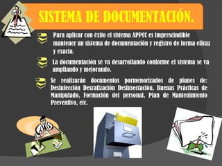 SISTEMA DE DOCUMENTACIÓN.  La documentación se va desarrollando conforme el sistema se va ampliando y mejorando. Para aplicar con éxito el sistema APPCC es imprescindible mantener un sistema de documentación y registro de forma eficaz y exacta. Se realizarán documentos pormenorizados de planes de: Desinfección Desratización Desinsectación, Buenas Prácticas de Manipulado, Formación del personal, Plan de Mantenimiento Preventivo, etc. 